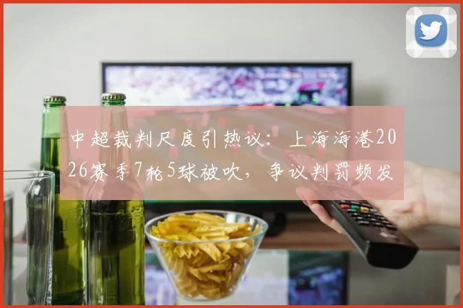 中超裁判尺度引热议：上海海港2026赛季7轮5球被吹，争议判罚频发损失惨重