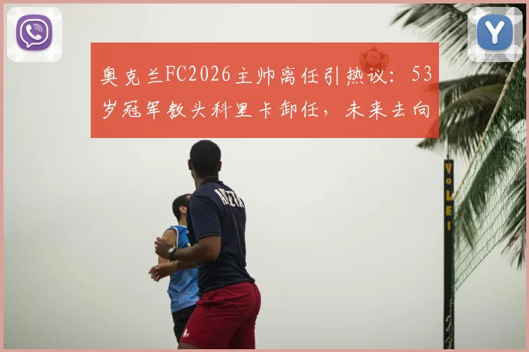 奥克兰FC2026主帅离任引热议：53岁冠军教头科里卡卸任，未来去向及继任者分析