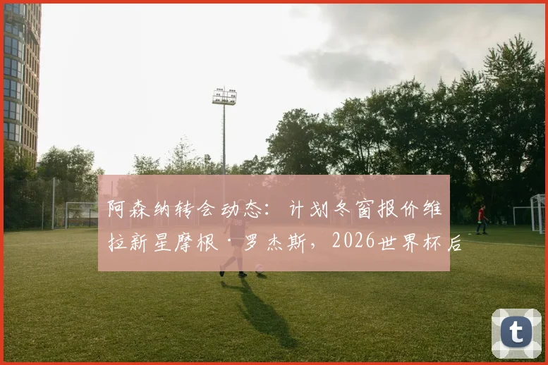 阿森纳转会动态：计划冬窗报价维拉新星摩根·罗杰斯，2026世界杯后谈判或加速