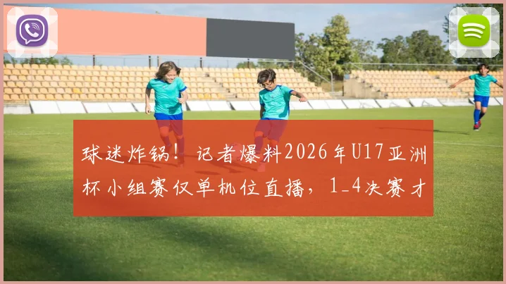 球迷炸锅！记者爆料2026年U17亚洲杯小组赛仅单机位直播，1_4决赛才有完整信号
