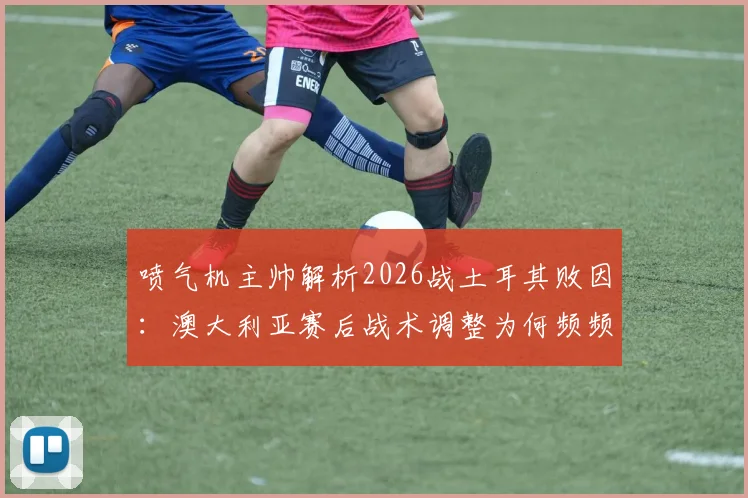 喷气机主帅解析2026战土耳其败因：澳大利亚赛后战术调整为何频频失灵？