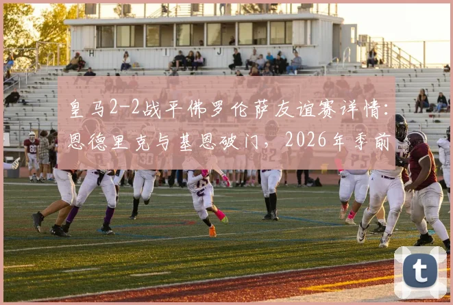 皇马2-2战平佛罗伦萨友谊赛详情:恩德里克与基恩破门,2026年季前热身赛回顾