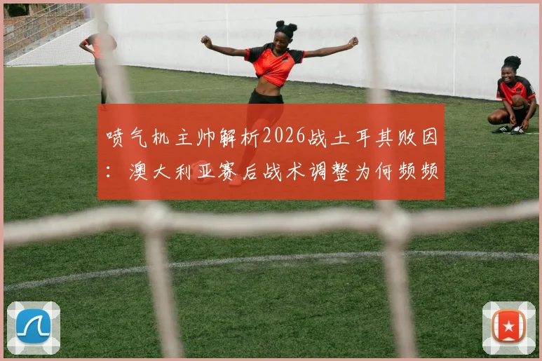 喷气机主帅解析2026战土耳其败因:澳大利亚赛后战术调整为何频频失灵?