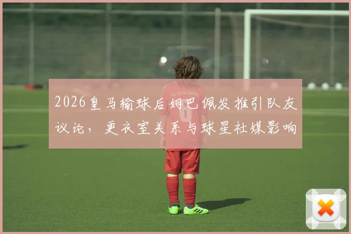 2026皇马输球后姆巴佩发推引队友议论,更衣室关系与球星社媒影响成焦点