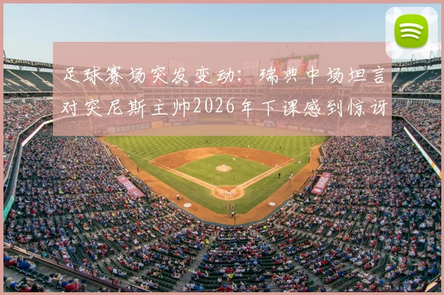 足球赛场突发变动:瑞典中场坦言对突尼斯主帅2026年下课感到惊讶,直言赢球后的决策球员无法掌控