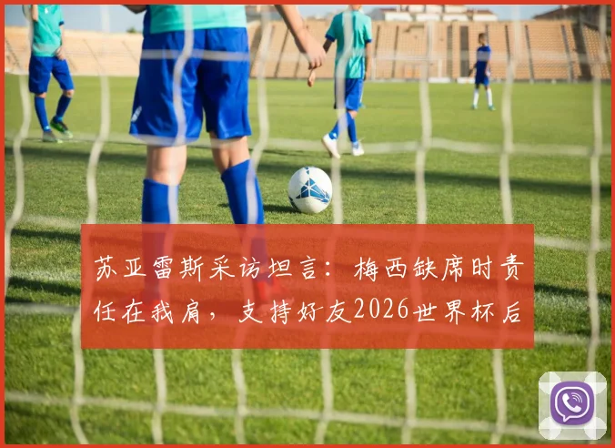 苏亚雷斯采访坦言:梅西缺席时责任在我肩,支持好友2026世界杯后彻底休息,迈阿密国际队友发声