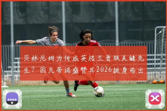 贝林厄姆为何成英格兰晋级关键先生？因凡蒂诺盛赞其2026挺身而出，挪威表现同样值得关注