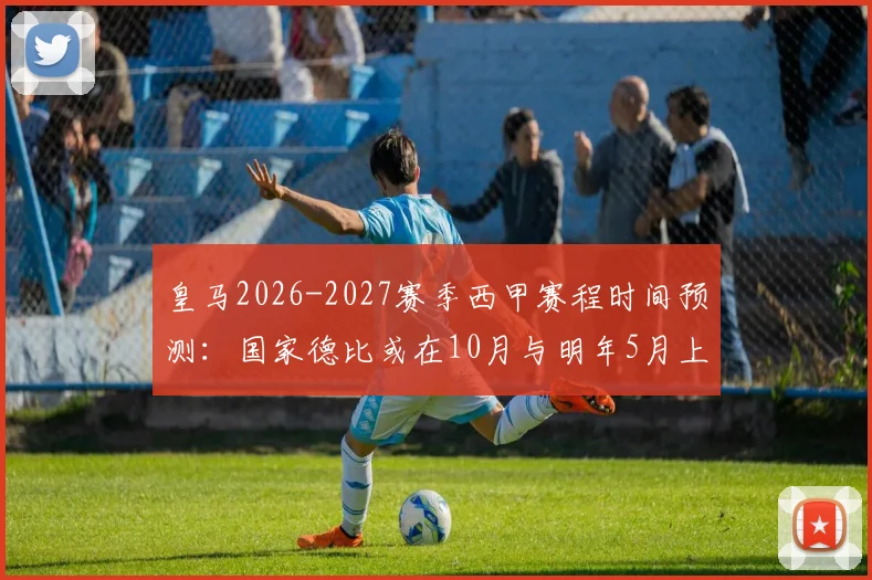 皇马2026-2027赛季西甲赛程时间预测：国家德比或在10月与明年5月上演，附完整对阵安排早鸟指南