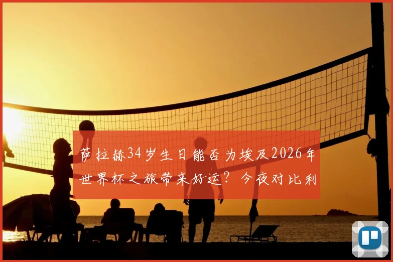 萨拉赫34岁生日能否为埃及2026年世界杯之旅带来好运？今夜对比利时关键战全解析
