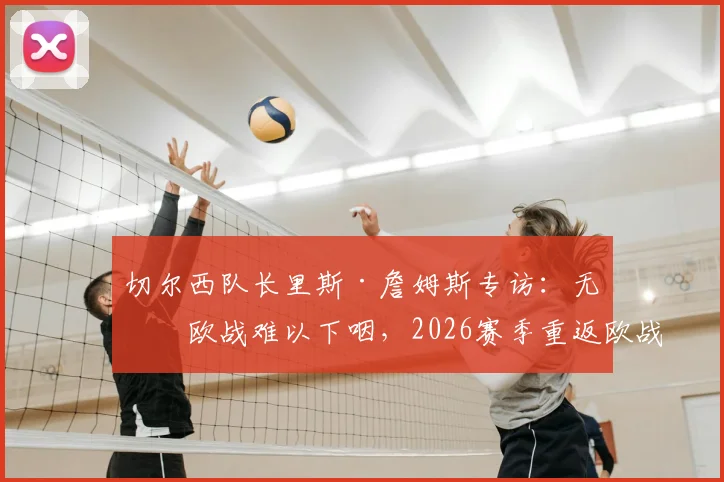 切尔西队长里斯·詹姆斯专访：无缘欧战难以下咽，2026赛季重返欧战是硬指标，解析球队未来方向