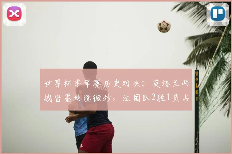 世界杯季军赛历史对决:英格兰两战皆墨处境微妙,法国队2胜1负占优,展望2026格局