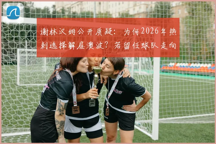 谢林汉姆公开质疑：为何2026年热刺选择解雇澳波？若留任球队走向或不同
