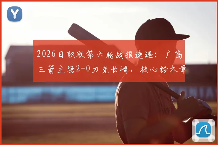 2026日职联第六轮战报速递：广岛三箭主场2-0力克长崎，核心铃木章斗传射建功全记录