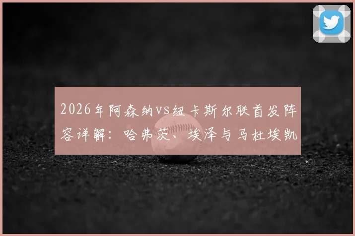 2026年阿森纳vs纽卡斯尔联首发阵容详解:哈弗茨、埃泽与马杜埃凯领衔,萨卡替补席待命引发战术猜想