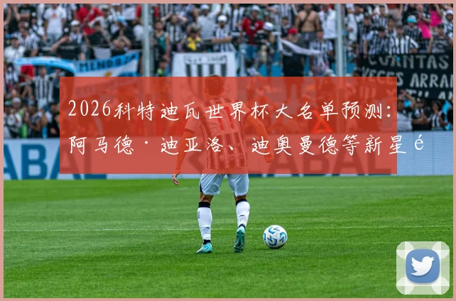 2026科特迪瓦世界杯大名单预测：阿马德·迪亚洛、迪奥曼德等新星领衔，附潜在阵容分析与核心球员看点