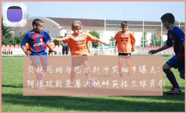 贝林厄姆与巴尔科冲突细节曝光:阿根廷新星屡次挑衅英格兰球员引发2026年场上对峙