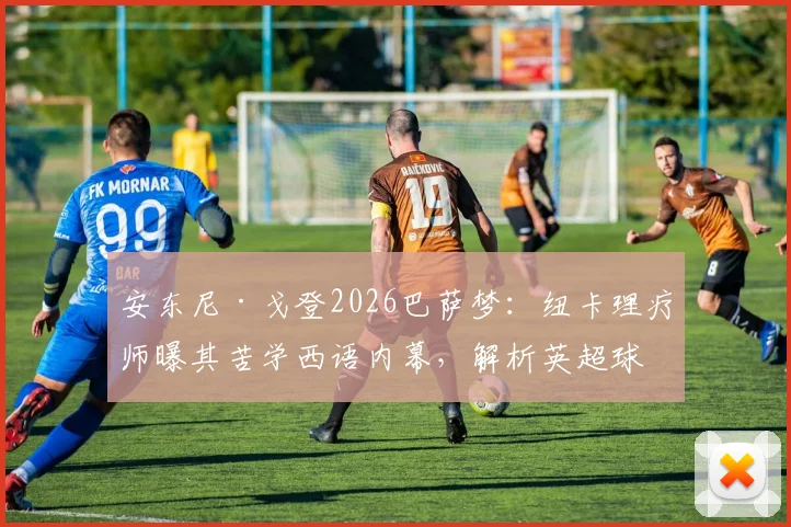 安东尼·戈登2026巴萨梦：纽卡理疗师曝其苦学西语内幕，解析英超球星转会前奏